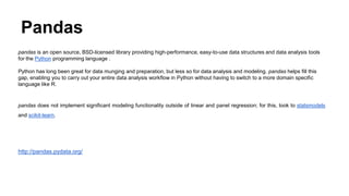 Pandas
pandas is an open source, BSD-licensed library providing high-performance, easy-to-use data structures and data analysis tools
for the Python programming language .
Python has long been great for data munging and preparation, but less so for data analysis and modeling. pandas helps fill this
gap, enabling you to carry out your entire data analysis workflow in Python without having to switch to a more domain specific
language like R.
pandas does not implement significant modeling functionality outside of linear and panel regression; for this, look to statsmodels
and scikit-learn.
http://pandas.pydata.org/
 