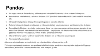 Pandas
 Un objeto trama de datos rápido y eficiente para la manipulación de datos con la indexación integrado;
● Herramientas para la lectura y escritura de datos: CSV y archivos de texto,Microsoft Excel, bases de datos SQL,
etc.
● Alineación inteligente de datos y el manejo integrado de los datos faltantes
● Rebanar inteligente basado en etiquetas, la indexación de lujo, y subconjuntos de grandes conjuntos de datos;
● Remodelación Flexible y giro de los conjuntos de datos; Las columnas pueden ser insertados y borrados de las
estructuras de datos para el tamaño de la mutabilidad; La agregación o la transformación de datos con un grupo
poderoso motor de búsqueda que permite dividir a aplicar-se combinan
● Alto rendimiento fusión y unión de los conjuntos de datos con la indexación ejej erárquica
● Tiempo serie funcionalidad:
Altamente optimizado para un rendimiento, con rutas de código críticos escritos en C.
Python con pandas está en uso en una amplia variedad de ámbitos académicos y comerciales, incluyendo Finanzas,
Neurociencia, Economía, Estadística,Publicidad, Web Analytics, y más.
 