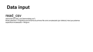 Data input
read_csv
diamonds=pd.read_csv("diamondsbig.csv")
#nota cabecera = 0 significa que tomamos la primera fila como encabezado (por defecto) más que podamos
especificar encabezado = Ninguno
 