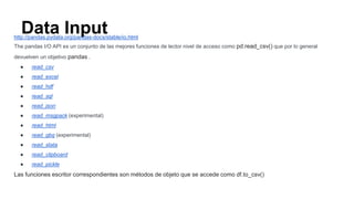 Data Inputhttp://pandas.pydata.org/pandas-docs/stable/io.html
The pandas I/O API es un conjunto de las mejores funciones de lector nivel de acceso como pd.read_csv() que por lo general
devuelven un objetivo pandas .
● read_csv
● read_excel
● read_hdf
● read_sql
● read_json
● read_msgpack (experimental)
● read_html
● read_gbq (experimental)
● read_stata
● read_clipboard
● read_pickle
Las funciones escritor correspondientes son métodos de objeto que se accede como df.to_csv()
 