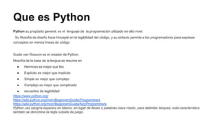 Que es Python
Python su propósito general, es el lenguaje de la programación utilizado en alto nivel.
Su filosofía de diseño hace hincapié en la legibilidad del código, y su sintaxis permite a los programadores para expresar
conceptos en menos líneas de código
Guido van Rossum es el creador de Python.
filosofía de la base de la lengua se resume en
● Hermoso es mejor que feo
● Explícito es mejor que implícito
● Simple es mejor que complejo
● Complejo es mejor que complicado
● recuentos de legibilidad
https://www.python.org/
https://wiki.python.org/moin/BeginnersGuide/Programmers
https://wiki.python.org/moin/BeginnersGuide/NonProgrammers
Python usa sangría espacios en blanco, en lugar de llaves o palabras clave rizado, para delimitar bloques; esta característica
también se denomina la regla outside de juego.
 