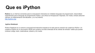 Que es iPython
IPython es un shell de comandos para la computación interactiva en múltiples lenguajes de programación, desarrollado
originalmente para el lenguaje de programación Python, que ofrece la introspección mejorado, rich media, sintaxis adicional
cáscara, la implementación del tabulador, y su rica historia.
http://ipython.org/
Ipython Notebook
IPython Notebook es un entorno computacional interactiva basada en la web para la creación de cuadernos IPython. Un
cuaderno IPython es un documento JSON que contiene una lista ordenada de las células de entrada / salida que pueden
contener código, texto, matemáticas, solares y rich media.
 