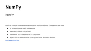 NumPy
NumPy
NumPy es el paquete fundamental para la computación científica con Python. Contiene entre otras cosas:
● un poderoso objeto de matriz N-dimensional
● sofisticadas funciones (radiodifusión)
● herramientas para la integración de C / C ++ y Fortran
● álgebra lineal útil, transformada de Fourier, y capacidades de números aleatorios
http://www.numpy.org/
 