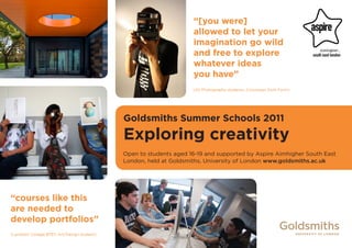 “[you were]
                                                                   allowed to let your
                                                                   imagination go wild
                                                                   and free to explore
                                                                   whatever ideas
                                                                   you have”
                                                                   (AS Photography students, Crossways Sixth Form)




                                            Goldsmiths Summer Schools 2011
                                            Exploring creativity
                                            Open to students aged 16-19 and supported by Aspire Aimhigher South East
                                            London, held at Goldsmiths, University of London www.goldsmiths.ac.uk




“courses like this
are needed to
develop portfolios”
(Lambeth College BTEC Art/Design student)
 