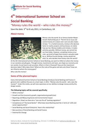  




4th International Summer School on  
Social Banking 
“Money rules the world – who rules the money?” 
Save the date: 3rd to 8 July 2011, in Canterbury, UK 

About money 
                                               Money rules the world. Or as famous banker Mayer 
                                               Anselm Rothschild puts it: “Permit me to issue and 
                                               control money of a nation and I care not who makes 
                                               its laws.“ In a market economy, money is the decisive 
                                               factor to realize projects and businesses, to realize 
                                               how we live. Money enables and initiates, it makes 
                                               activities possible. Without money, we cannot live 
                                               our lives today. However, accepting money as our 
                                               ruler, we tend to forget that money is actually made 
                                               by us. Without human beings, money would not 
                                               exist. So, who decides how money rules the world?  
At the 4th International Summer School on Social Banking, we want to reflect on where the money 
in our societies actually goes. Through money, investments and loans, we shape our economy and 
our society. So we have to ask ourselves: What is it that is financed? How are the investment 
decisions taken? Who takes them? What are the rules of the game and who sets these? How can 
we influence where the money goes?  
Who rules the money? 

Some of the planned topics 
Every International Summer School on Social Banking introduces Social Banking and Finance in 
general and in addition focuses on a main topic; in 2011: “Money rules the world – who rules the 
money?”. Under this motto, we will raise awareness on our abilities to design money and by this, 
design society. 

The following topics will be covered specifically: 
• What is money? 
• Growth and Size (economic growth, organisational growth/size) 
• Reporting and Measuring Social and Environmental impact 
• Regulation: (How) can there be a “one size fits all” banking regulation? 
• Competences of “the Social Banker”: What does Social Banking look like in terms of  skills and 
  career opportunities? 
• Social Banking and Social Enterprise: How is the relationship? 
• Best practices of Social Banking and Social Finance 
• Potential for Change 




Katharina Beck, Institute for Social Banking, Christstr. 9, 44789 Bochum katharina.beck@social‐     1 
banking.org | www.social‐banking.org  
 