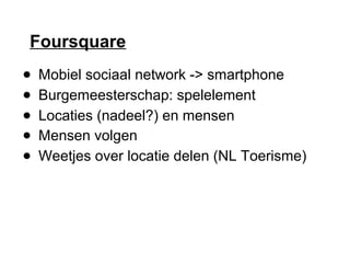 Foursquare
● Mobiel sociaal network -> smartphone
● Burgemeesterschap: spelelement
● Locaties (nadeel?) en mensen
● Mensen volgen
● Weetjes over locatie delen (NL Toerisme)
 