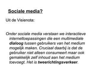 Sociale media?
Uit de Visienota:
Onder sociale media verstaan we interactieve
internettoepassingen die een multimediale
dialoog tussen gebruikers van het medium
mogelijk maken. Cruciaal daarbij is dat de
gebruiker niet alleen consumeert maar ook
gemakkelijk zelf inhoud aan het medium
toevoegt. Het is tweerichtingsverkeer.
 