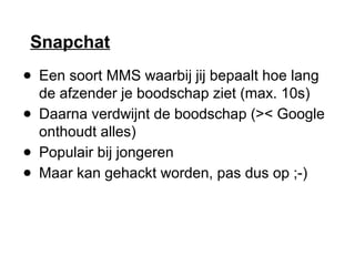 Snapchat
● Een soort MMS waarbij jij bepaalt hoe lang
de afzender je boodschap ziet (max. 10s)
● Daarna verdwijnt de boodschap (>< Google
onthoudt alles)
● Populair bij jongeren
● Maar kan gehackt worden, pas dus op ;-)
 