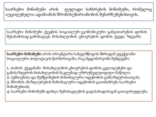 საარსებო მინიმუმი არის ფულადი სახსრების მინიმუმი, რომელიც 
აუცილებელია ადამიანის შრომისუნარიანობის შენარჩუნებისთვის. 
საარსებო მინიმუმი ქვეყნის სოციალურ-ეკონომიკური განვითარების დონის 
შესაბამისად გამოხატავს მოსახლეობის ცხოვრების დონის ქვედა ზღვარს. 
საარსებო მინიმუმი არის ორიენტირი სახელმწიფოს მხრიდან ეფექტიანი 
სოციალური პოლიტიკის წარმართვაში, რაც მდგომარეობს შემდეგში: 
1. ასახოს ქვეყანაში მოსახლეობის ცხოვრების დონის ცვლილებები და 
განისაზღვროს მოსახლეობის ნაკლებად უზრუნველყოფილი ნაწილი; 
2. პენსიებისა და შემწეობების მინიმალური ოდენობის განსაზღვრისათვის; 
3. შრომის ანაზღაურების მინიმალური ოდენობის გათანაბრება საარსებო 
მინიმუმთან; 
4. საარსებო მინიმუმს დაბლა შემოსავლების გადასახადისაგან გათავისუფლება. 
 