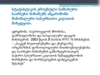 სტატისტიკის ეროვნული სამსახური 
საარსებო მინიმუმს ანგარიშობს 
მინიმალური სასურსათო კალათის 
მიხედვით. 
ეყრდნობა საქართველოს შრომისა, 
ჯამრთელობისა და საოციალური დაცვის 
მინისტრის 2003 წლის 8 მაისის #111 /ნ ბრძანებას 
- ,,საკვებ ნივთიერებებსა და ენერგიაზე 
ორგანიზმის ფიზიოლოგიური მოთხოვნილებებისა 
და საარსებო მინიმუმის განსაზღვრისათვის 
საჭირო სასურსათო კალათის შემადგენლობის 
ნორმებისა და ნორმატივების დამტკიცების 
შესახებ” 
 