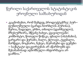 წერილი საქართველოს სტატისტიკის 
ეროვნული სამსახურიდან 
• ,გაცნობებთ, რომ შემდეგ პროდუქტებზე: პურ– 
ფუნთუშეული (გარდა ხორბლის პურისა), 
შვრია, ნადუღი, ერბო, თხილი (დარჩეული), 
მზესუმზირა, მწვანე ხახვი, ყვავილოვანი 
კომბოსტო, წითელი წიწაკა, ფხალი (ისპანახი), 
გარგარი და ჭერამი, ბალი, ქლიავი, ტყემალი, 
მარწყვი, მოცხარი, ნესვი, მურაბები და ჯემები 
– საქსტატი დაკვირვებას არ აწარმოებს და 
შესაბამისად აღნიშნული ინფორმაცია არ 
გააჩნია.’’ 
 