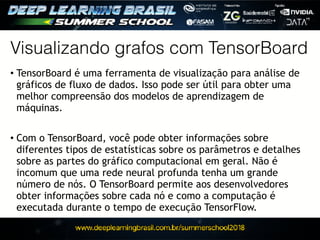 Visualizando grafos com TensorBoard
• TensorBoard é uma ferramenta de visualização para análise de
gráficos de fluxo de dados. Isso pode ser útil para obter uma
melhor compreensão dos modelos de aprendizagem de
máquinas.
• Com o TensorBoard, você pode obter informações sobre
diferentes tipos de estatísticas sobre os parâmetros e detalhes
sobre as partes do gráfico computacional em geral. Não é
incomum que uma rede neural profunda tenha um grande
número de nós. O TensorBoard permite aos desenvolvedores
obter informações sobre cada nó e como a computação é
executada durante o tempo de execução TensorFlow.
 