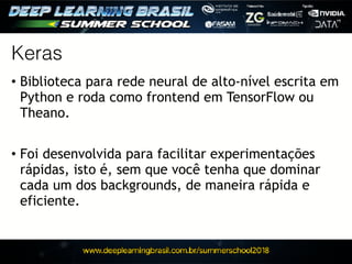 Keras
• Biblioteca para rede neural de alto-nível escrita em
Python e roda como frontend em TensorFlow ou
Theano.
• Foi desenvolvida para facilitar experimentações
rápidas, isto é, sem que você tenha que dominar
cada um dos backgrounds, de maneira rápida e
eficiente.
 