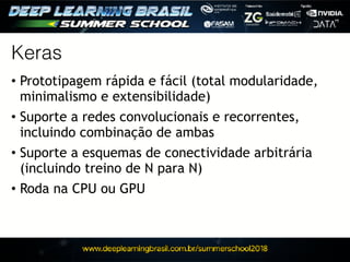 Keras
• Prototipagem rápida e fácil (total modularidade,
minimalismo e extensibilidade)
• Suporte a redes convolucionais e recorrentes,
incluindo combinação de ambas
• Suporte a esquemas de conectividade arbitrária
(incluindo treino de N para N)
• Roda na CPU ou GPU
 