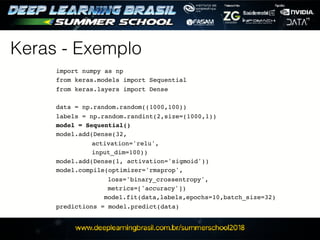 Keras - Exemplo
import numpy as np
from keras.models import Sequential
from keras.layers import Dense
data = np.random.random((1000,100))
labels = np.random.randint(2,size=(1000,1))
model = Sequential()
model.add(Dense(32,
activation='relu',
input_dim=100))
model.add(Dense(1, activation='sigmoid'))
model.compile(optimizer='rmsprop',
loss='binary_crossentropy',
metrics=['accuracy'])
model.fit(data,labels,epochs=10,batch_size=32)
predictions = model.predict(data)
 