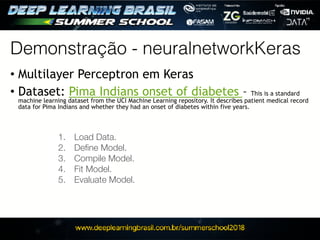 Demonstração - neuralnetworkKeras
• Multilayer Perceptron em Keras
• Dataset: Pima Indians onset of diabetes - This is a standard
machine learning dataset from the UCI Machine Learning repository. It describes patient medical record
data for Pima Indians and whether they had an onset of diabetes within five years.
	 1.	 Load Data.
	 2.	 Deﬁne Model.
	 3.	 Compile Model.
	 4.	 Fit Model.
	 5.	 Evaluate Model.
 