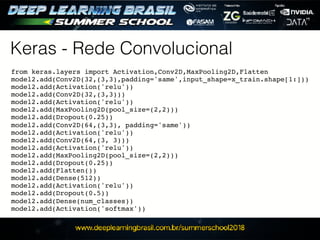 Keras - Rede Convolucional
from keras.layers import Activation,Conv2D,MaxPooling2D,Flatten
model2.add(Conv2D(32,(3,3),padding='same',input_shape=x_train.shape[1:]))
model2.add(Activation('relu'))
model2.add(Conv2D(32,(3,3)))
model2.add(Activation('relu'))
model2.add(MaxPooling2D(pool_size=(2,2)))
model2.add(Dropout(0.25))
model2.add(Conv2D(64,(3,3), padding='same'))
model2.add(Activation('relu'))
model2.add(Conv2D(64,(3, 3)))
model2.add(Activation('relu'))
model2.add(MaxPooling2D(pool_size=(2,2)))
model2.add(Dropout(0.25))
model2.add(Flatten())
model2.add(Dense(512))
model2.add(Activation('relu'))
model2.add(Dropout(0.5))
model2.add(Dense(num_classes))
model2.add(Activation('softmax'))
 