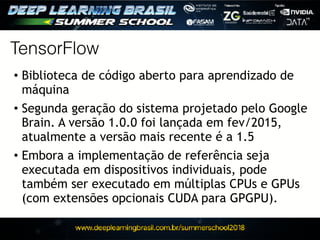 • Biblioteca de código aberto para aprendizado de
máquina
• Segunda geração do sistema projetado pelo Google
Brain. A versão 1.0.0 foi lançada em fev/2015,
atualmente a versão mais recente é a 1.5
• Embora a implementação de referência seja
executada em dispositivos individuais, pode
também ser executado em múltiplas CPUs e GPUs
(com extensões opcionais CUDA para GPGPU).
TensorFlow
 