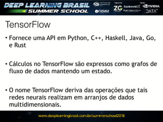 TensorFlow
• Fornece uma API em Python, C++, Haskell, Java, Go,
e Rust
• Cálculos no TensorFlow são expressos como grafos de
fluxo de dados mantendo um estado.
• O nome TensorFlow deriva das operações que tais
redes neurais realizam em arranjos de dados
multidimensionais.
 