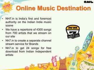 Online Music Destination
• NH7.in is India’s first and foremost
authority on the Indian Indie music
scene
• We have a repertoire of 4300 songs
from 700 artists that we stream on
our site
• Nh7.in to create a separate channel
stream service for Brands
• Nh7.in to get 24 songs for free
download from Indian Independent
artists

 