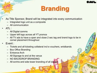 Branding
•

As Title Sponsor, Brand will be integrated into every communication
– Integrated logo unit as a composite
– All communication

•

ATL :
– All Digital comms
– Upper left logo across all YT promos
– All TV ads to have a open and close 2 sec tag and brand logo to be in
corner placement throughout

• Event :
–
–
–
–
–
–

Tickets and all ticketing collateral incl e vouchers, wristbands
Box Office Branding
Entrance Arch
All Signage to and at the venue
NO BACKDROP BRANDING
All scrims and side tower branding of all stages

 