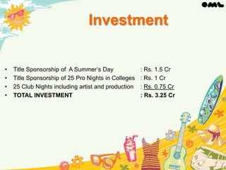 Investment

•
•
•
•

Title Sponsorship of A Summer’s Day
Title Sponsorship of 25 Pro Nights in Colleges
25 Club Nights including artist and production
TOTAL INVESTMENT

: Rs. 1.5 Cr
: Rs. 1 Cr
: Rs. 0.75 Cr
: Rs. 3.25 Cr

 