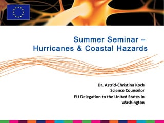 Summer Seminar –
Hurricanes & Coastal Hazards



                      Dr. Astrid-Christina Koch
                             Science Counselor
          EU Delegation to the United States in
                                   Washington
 