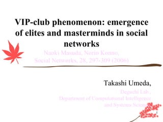 VIP-club phenomenon: emergence
of elites and masterminds in social
              networks
        Naoki Masuda, Norio Konno,
     Social Networks, 28, 297-309 (2006)


                                 Takashi Umeda,
                                       Deguchi Lab.,
              Department of Computational Intelligence
                                and Systems Science,
                                                         1
 