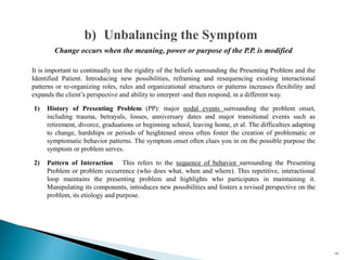 It is important to continually test the rigidity of the beliefs surrounding the Presenting Problem and the
Identified Patient. Introducing new possibilities, reframing and resequencing existing interactional
patterns or re-organizing roles, rules and organizational structures or patterns increases flexibility and
expands the client’s perspective and ability to interpret -and then respond, in a different way.
1) History of Presenting Problem (PP): major nodal events surrounding the problem onset,
including trauma, betrayals, losses, anniversary dates and major transitional events such as
retirement, divorce, graduations or beginning school, leaving home, et al. The difficulties adapting
to change, hardships or periods of heightened stress often foster the creation of problematic or
symptomatic behavior patterns. The symptom onset often clues you in on the possible purpose the
symptom or problem serves.
2) Pattern of Interaction This refers to the sequence of behavior surrounding the Presenting
Problem or problem occurrence (who does what, when and where). This repetitive, interactional
loop maintains the presenting problem and highlights who participates in maintaining it.
Manipulating its components, introduces new possibilities and fosters a revised perspective on the
problem, its etiology and purpose.
b) Unbalancing the Symptom
106
Change occurs when the meaning, power or purpose of the P.P. is modified
 