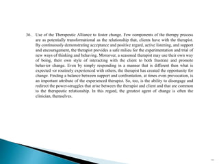 36. Use of the Therapeutic Alliance to foster change. Few components of the therapy process
are as potentially transformational as the relationship that, clients have with the therapist.
By continuously demonstrating acceptance and positive regard, active listening, and support
and encouragement, the therapist provides a safe milieu for the experimentation and trial of
new ways of thinking and behaving. Moreover, a seasoned therapist may use their own way
of being, their own style of interacting with the client to both frustrate and promote
behavior change. Even by simply responding in a manner that is different then what is
expected -or routinely experienced with others, the therapist has created the opportunity for
change. Finding a balance between support and confrontation, at times even provocation, is
an important attribute of the experienced therapist. So, too, is the ability to disengage and
redirect the power-struggles that arise between the therapist and client and that are common
to the therapeutic relationship. In this regard, the greatest agent of change is often the
clinician, themselves.
114
 