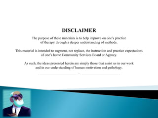 DISCLAIMER
The purpose of these materials is to help improve on one’s practice
of therapy through a deeper understanding of methods.
This material is intended to augment, not replace, the instruction and practice expectations
of one’s home Community Services Board or Agency.
As such, the ideas presented herein are simply those that assist us in our work
and in our understanding of human motivation and pathology.
____________________ . ____________________
 