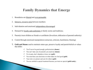 39
1. Boundaries are blurred and over-permeable
2. Intrusive, invasive style between members
3. Individuation and emotional independence discouraged
4. Demand for loyalty and conformity to family norms and traditions;
5. Parent(s) treat children as friends or confidents (favoritism; abdication of parental authority)
6. Control through emotional manipulation (ostracism, criticism, humiliation, blaming)
7. Guilt and Shame used to maintain status quo, preserve loyalty and punish beliefs or values
that differ:
 You’ll never be good enough; perfectionism (shame)
 You can’t take care of yourself, you need me (shame)
 I’m in pain, don’t abandon or leave me (guilt)
 You must base your decisions on what makes me feel good (guilt)
 Your role is to protect and care for others (guilt)
 You are entitled to special treatment because you treat me special (guilt/vanity)
 
