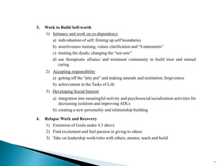 3. Work to Build Self-worth
1) Intimacy and work on co-dependency
a) individuation of self; firming up self boundaries
b) assertiveness training, values clarification and “I-statements”
c) treating the dyads; changing the “see-saw”
d) use therapeutic alliance and treatment community to build trust and mutual
caring
2) Accepting responsibility
a) getting off the “pity pot” and making amends and restitution; forgiveness
b) achievement in the Tasks of Life
3) Developing Social Interest
a) integration into meaningful activity and psychosocial/socialization activities for
decreasing isolation and improving ADLs
b) creating a new personality and relationship building
4. Relapse Work and Recovery
1) Extension of Goals under 4.3 above
2) Find excitement and fuel passion in giving to others
3) Take on leadership work/roles with others, mentor, teach and build
60
 