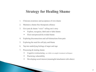 1. Clinician awareness and acceptance of own shame
2. Maintain a shame-free therapeutic alliance
3. Give pain & shame “voice”: telling one’s story
 Explore, recognize, label and re-label shame
 Elicit unexpressed & avoided shame
4. Exploring disconnections and self-distractions from pain
5. Exploring the need for self-pity and blame
6. Tap into underlying feelings of anger and rage
7. Processing & treating shame
 Cognitive restructuring -see slides on sample treatment techniques
 Practicing vulnerability
 Developing social interest (meaningful attachment with others)
67
 