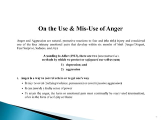 Anger and Aggression are natural, protective reactions to fear and (the risk) injury and considered
one of the four primary emotional pairs that develop within six months of birth (Anger/Disgust,
Fear/Surprise, Sadness, and Joy)
According to Adler (1913), there are two (unconstructive)
methods by which we protect or safeguard our self-esteem:
1) depression; and
2) aggression
1. Anger is a way to control others or to get one’s way
 It may be overt (bullying/violence, persuasion) or covert (passive aggressive)
 It can provide a faulty sense of power
 To retain the anger, the harm or emotional pain must continually be reactivated (rumination),
often in the form of self-pity or blame
On the Use & Mis-Use of Anger
77
 