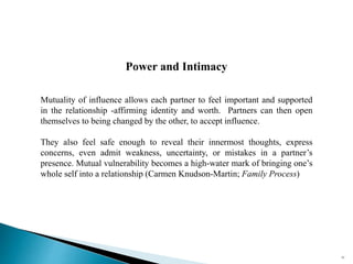Power and Intimacy
Mutuality of influence allows each partner to feel important and supported
in the relationship -affirming identity and worth. Partners can then open
themselves to being changed by the other, to accept influence.
They also feel safe enough to reveal their innermost thoughts, express
concerns, even admit weakness, uncertainty, or mistakes in a partner’s
presence. Mutual vulnerability becomes a high-water mark of bringing one’s
whole self into a relationship (Carmen Knudson-Martin; Family Process)
82
 