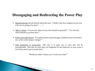 Disengaging and Redirecting the Power Play
 Stop the process and ask directly about the issue. “I think I may have stepped on your toes
a bit, are we going to be okay?……..”
 Take a 1-down: “I’m not sure where we are; how should we proceed?”; “I’m a bit lost,
where should we go from here?”
 Point to the ambivalence: “I’m getting some mixed messages; should we move forward or
not; is this worth trying to change?”
 Seek permission to power-play: “My role is to push you in ways that will be
uncomfortable. That may be more than you bargained for but otherwise we may waste a
lot of time and not get as much done”.
“Would you rather I annoy you or waste your time?”
89
 