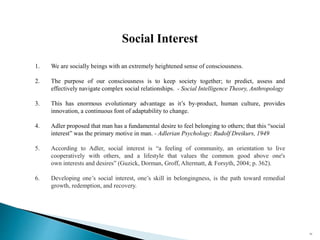 93
Social Interest
1. We are socially beings with an extremely heightened sense of consciousness.
2. The purpose of our consciousness is to keep society together; to predict, assess and
effectively navigate complex social relationships. - Social Intelligence Theory, Anthropology
3. This has enormous evolutionary advantage as it’s by-product, human culture, provides
innovation, a continuous font of adaptability to change.
4. Adler proposed that man has a fundamental desire to feel belonging to others; that this “social
interest” was the primary motive in man. - Adlerian Psychology; Rudolf Dreikurs, 1949
5. According to Adler, social interest is “a feeling of community, an orientation to live
cooperatively with others, and a lifestyle that values the common good above one's
own interests and desires” (Guzick, Dorman, Groff, Altermatt, & Forsyth, 2004; p. 362).
6. Developing one’s social interest, one’s skill in belongingness, is the path toward remedial
growth, redemption, and recovery.
 