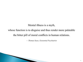 20
Mental illness is a myth,
whose function is to disguise and thus render more palatable
the bitter pill of moral conflicts in human relations.
— Thomas Szasz, Existential Psychiatrist
 