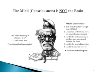 24
What is Consciousness?
1. Self-reflective; Self Concept
and Self Ideal
2. Awareness of death and one’s
own mortality (spirituality)
3. Ability for abstraction and to
predict, make guesses and
imagine the future
4. Ability for targeted deception
5. Ability to innovate (2+2=5)
Consciousness has Purpose!
Perception and/or Interpretation?
“We create the reality in
which we live.”
— James Turrel; Artist
 