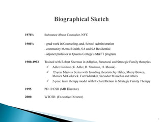 3
1970’s Substance Abuse Counselor, NYC
1980’s - grad work in Counseling, and, School Administration
- community Mental Health, SA and SA Residential
- adjunct professor at Queens College’s M&FT program
1980-1992 Trained with Robert Sherman in Adlerian, Structural and Strategic Family therapies
 Adler Institute (K. Adler, B. Shulman, H. Mosak)
 12-year Masters Series with founding theorists Jay Haley, Murry Bowen,
Monica McGoldrick, Carl Whitaker, Salvador Minuchin and others
 2-year, team therapy model with Richard Belson in Strategic Family Therapy
1995 PD 19 CSB (MH Director)
2000 WTCSB (Executive Director)
 