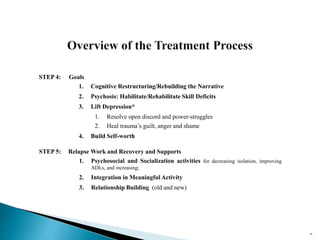 STEP 4: Goals
1. Cognitive Restructuring/Rebuilding the Narrative
2. Psychosis: Habilitate/Rehabilitate Skill Deficits
3. Lift Depression*
1. Resolve open discord and power-struggles
2. Heal trauma’s guilt, anger and shame
4. Build Self-worth
STEP 5: Relapse Work and Recovery and Supports
1. Psychosocial and Socialization activities for decreasing isolation, improving
ADLs, and increasing;
2. Integration in Meaningful Activity
3. Relationship Building (old and new)
46
 