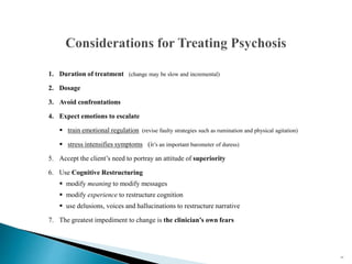 1. Duration of treatment (change may be slow and incremental)
2. Dosage
3. Avoid confrontations
4. Expect emotions to escalate
 train emotional regulation (revise faulty strategies such as rumination and physical agitation)
 stress intensifies symptoms (it’s an important barometer of duress)
5. Accept the client’s need to portray an attitude of superiority
6. Use Cognitive Restructuring
 modify meaning to modify messages
 modify experience to restructure cognition
 use delusions, voices and hallucinations to restructure narrative
7. The greatest impediment to change is the clinician’s own fears
47
 
