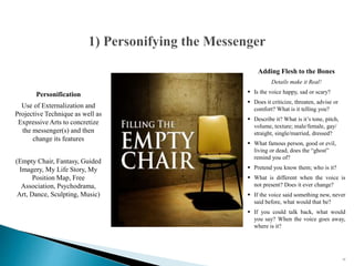 Personification
Use of Externalization and
Projective Technique as well as
Expressive Arts to concretize
the messenger(s) and then
change its features
(Empty Chair, Fantasy, Guided
Imagery, My Life Story, My
Position Map, Free
Association, Psychodrama,
Art, Dance, Sculpting, Music)
53
Adding Flesh to the Bones
Details make it Real!
 Is the voice happy, sad or scary?
 Does it criticize, threaten, advise or
comfort? What is it telling you?
 Describe it? What is it’s tone, pitch,
volume, texture; male/female, gay/
straight, single/married, dressed?
 What famous person, good or evil,
living or dead, does the “ghost”
remind you of?
 Pretend you know them; who is it?
 What is different when the voice is
not present? Does it ever change?
 If the voice said something new, never
said before, what would that be?
 If you could talk back, what would
you say? When the voice goes away,
where is it?
 