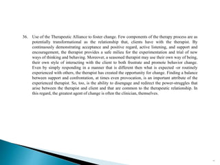 36. Use of the Therapeutic Alliance to foster change. Few components of the therapy process are as
potentially transformational as the relationship that, clients have with the therapist. By
continuously demonstrating acceptance and positive regard, active listening, and support and
encouragement, the therapist provides a safe milieu for the experimentation and trial of new
ways of thinking and behaving. Moreover, a seasoned therapist may use their own way of being,
their own style of interacting with the client to both frustrate and promote behavior change.
Even by simply responding in a manner that is different then what is expected -or routinely
experienced with others, the therapist has created the opportunity for change. Finding a balance
between support and confrontation, at times even provocation, is an important attribute of the
experienced therapist. So, too, is the ability to disengage and redirect the power-struggles that
arise between the therapist and client and that are common to the therapeutic relationship. In
this regard, the greatest agent of change is often the clinician, themselves.
77
 