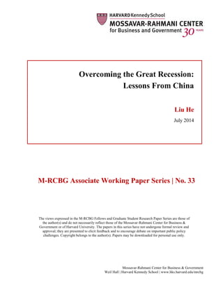 Mossavar-Rahmani Center for Business & Government
Weil Hall | Harvard Kennedy School | www.hks.harvard.edu/mrcbg
M-RCBG Associate Working Paper Series | No. 33
The views expressed in the M-RCBG Fellows and Graduate Student Research Paper Series are those of
the author(s) and do not necessarily reflect those of the Mossavar-Rahmani Center for Business &
Government or of Harvard University. The papers in this series have not undergone formal review and
approval; they are presented to elicit feedback and to encourage debate on important public policy
challenges. Copyright belongs to the author(s). Papers may be downloaded for personal use only.
Overcoming the Great Recession:
Lessons From China
Liu He
July 2014
 