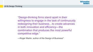 22
UX & Design Thinking
“Design-thinking firms stand apart in their
willingness to engage in the task of continuously
redesigning their business…to create advances
in both innovation and efficiency—the
combination that produces the most powerful
competitive edge.”
—Roger Martin, author of the Design of Business*
 