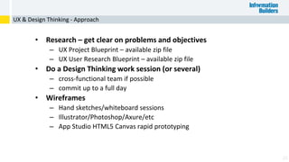 25
• Research – get clear on problems and objectives
– UX Project Blueprint – available zip file
– UX User Research Blueprint – available zip file
• Do a Design Thinking work session (or several)
– cross-functional team if possible
– commit up to a full day
• Wireframes
– Hand sketches/whiteboard sessions
– Illustrator/Photoshop/Axure/etc
– App Studio HTML5 Canvas rapid prototyping
UX & Design Thinking - Approach
 