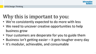 3
UX & Design Thinking
Why this is important to you:
• We’re consistently expected to do more with less
• We need to uncover creative opportunities to help
business grow
• Your customers are desperate for you to guide them
• Business isn’t getting easier – it gets tougher every day
• It’s modular, achievable, and consumable
 