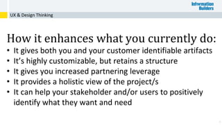 4
UX & Design Thinking
How it enhances what you currently do:
• It gives both you and your customer identifiable artifacts
• It’s highly customizable, but retains a structure
• It gives you increased partnering leverage
• It provides a holistic view of the project/s
• It can help your stakeholder and/or users to positively
identify what they want and need
 